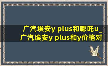 广汽埃安y plus和哪吒u_广汽埃安y plus和y价格对比